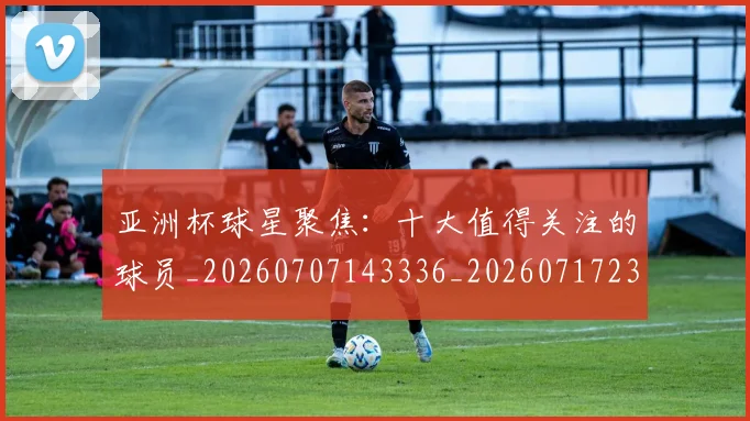 亚洲杯球星聚焦：十大值得关注的球员_20260707143336_20260717235414