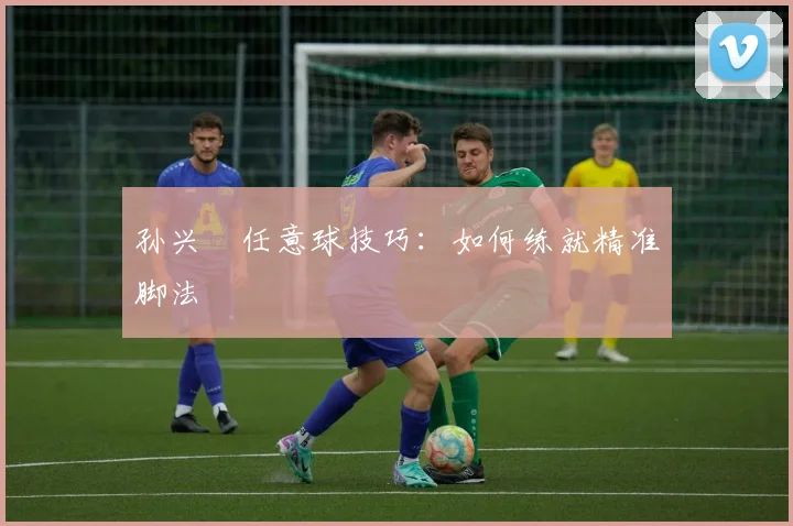 孙兴慜任意球技巧:如何练就精准脚法