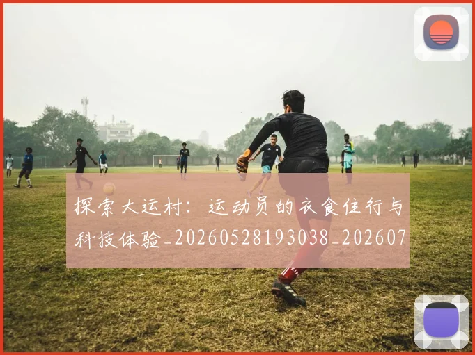探索大运村:运动员的衣食住行与科技体验_20260528193038_20260707015554