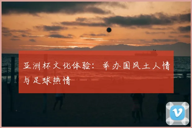 亚洲杯文化体验:举办国风土人情与足球热情