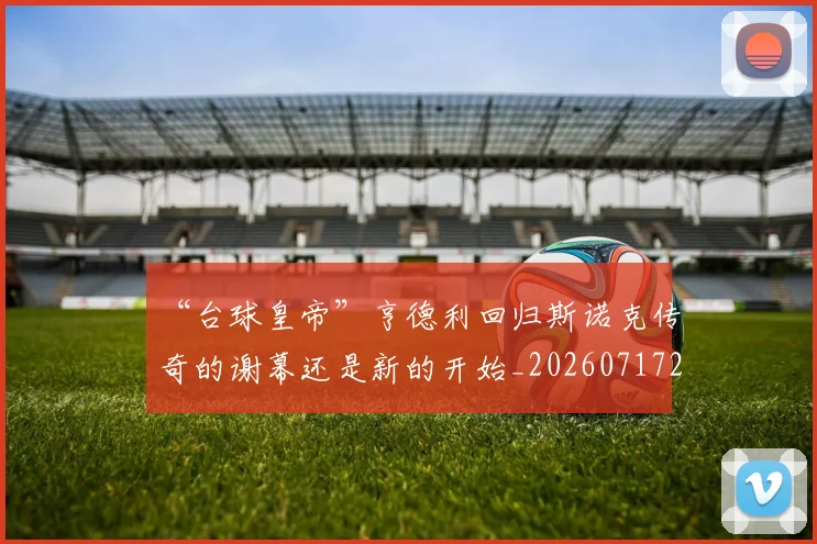 “台球皇帝”亨德利回归斯诺克传奇的谢幕还是新的开始_20260717234115