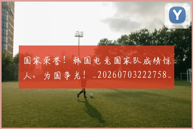 国家荣誉!韩国电竞国家队成绩惊人,为国争光!_20260703222758_20260719161102