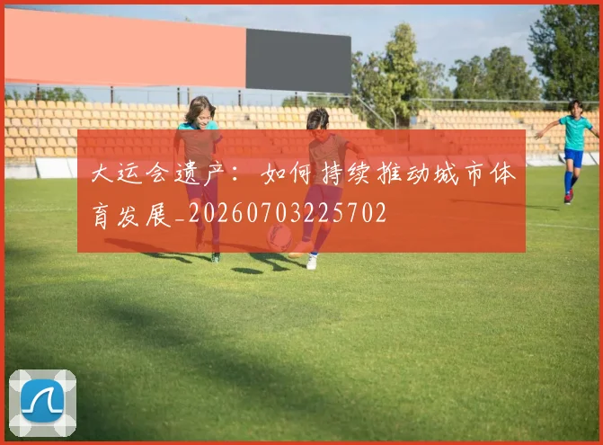 大运会遗产:如何持续推动城市体育发展_20260703225702
